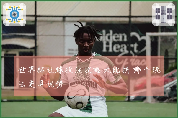 世界杯让球投注攻略大比拼 哪个玩法更具优势