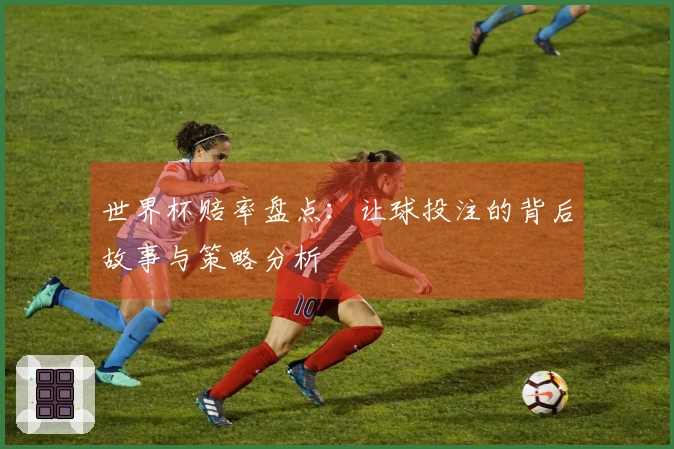 世界杯赔率盘点：让球投注的背后故事与策略分析
